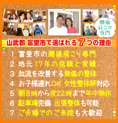 富里市で選ばれる７つの理由:１．富里市の腰痛肩こり専門、２．地元16年の信頼と実績、３．血流を改善する無痛の整体、４．お子様連れOK 女性整体師対応、５．朝8時から夜22時まで年中無休、６．駐車場完備 出張整体も可能、７．ホームページ限定特典有り